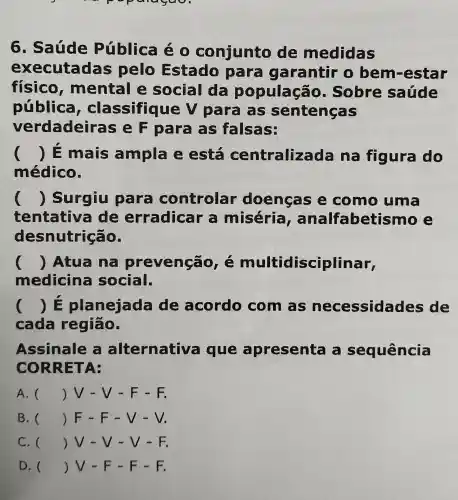 p
6. Saúde Pública é conjunto de medidas
executadas pelo Estado para garantir o bem-estar
físico , mental e social da populaçã 5. Sobre saúde
pública , classifique V para as sentenças
verdadeir as e F para as falsas:
() E mais ampla e está centraliza da na figura do
médico.
() Surgiu para controlar doenças e como uma
tentativa de erradicar a miséria , analfabetism e
desnutrição.
() Atua na prevenção e multidisciplinar,
medicina social.
() E planejada de acordo com as necessida les de
cada região.
Assinale alternativa i que apresenta sequência
CORRETA:
A. () V - V - F - F.
B. () F - F - V - V
C. () V - V - V - F.
D. () V - F - F - F.