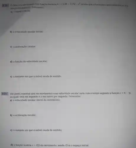 P.70 Edado um movimento cuja função horária é s=0,25+0,75t-t^2
sendo que sé o espaço em centímetro etéo
tempo em segundo. Determine:
a) o espaço inicial;
b) a velocidade escalar inicial;
d) a função da velocidade escalar;
e) o instante em que o móvel muda de sentido.
P.71
Um ponto material está em movimento e sua velocidade escalar varia com o tempo segundo a função v=6-3t,
na qualt está em segundo e v em metro por segundo. Determine:
a) a velocidade escalar inicial do movimento;
b) a aceleração escalar;
c) o Instanteem que o móvel muda de sentido;