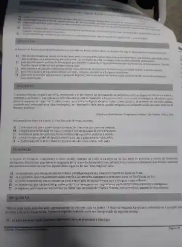 pa praticado durante quase todo o Segundo Reinado e a atuaçan dos
partidos Liberal - Conservas
afirmar que:
A) ambos colaboraram para suprimir qualquer Traude nas eleicbes i faziarn forte oposição ao c
as divergêncl as entre ambos impediram periodos de conciliaca ,gerando acentuada instabilidatismo
elitista. organizado de baixo para cima o chocou-se com os partidos Liberal - Consererma
parlamentar
composists
D) Liberal sem deológicas significativas,alternavam-se no poder sustentando o parlamentarismo de fachada manipulado pelo imperador.
E) 08 partidos tinham solidas bases populares e o parlamentarismo segula e praticava rigidamente o modelo inglés
55 QUESTAO
A famosa Lei Áurea aboliu definitivamente a escravidão no Brasil. Apesar disso, a situação dos negros após aquela Lei caracterizou-se:
A) pela marginalização da massa de ex-escravos com o consequente aparecimento de áreas miseráveis, nas cidades, para onde parte
dela manutença das suas precárias de vida no campo, onde muitos permanecer.
B) pelo fortaleciment Monarquia que manteve o apoio do Grupo parlamenta rque representava os interesses do Vale do
Parafba, agora indiferentes à questão republicana.
C) pela tentativa de superar o impasse político com a formação do Gabinete da Concillação,reunindo liberais e conservadores.
D) pelo inicio da fase das questōes militar eleitoral,sucessória e das guerras externas.
E) pela crise econômica que favorece a queda do Império, pois as relações escravistas ainda predominavam nas áreas produtoras
mais importantes.
56^2 QUESTÃO
A questão religiosa iniciada em 1872 um dos fatores da proclamação da República , opos os bispos de Olinda e do Pará a
monarquia de Pedro II. Confrontado à determinaçã o do Estado brasileiro, o bispo Dom Vital manteve-se intransigente afirmando que o
governo imperial, em lugar de "conformar-se com o juízo do Vigário de Jesus Cristo como cumpria ao governo de um pais católico,
pretende que rejeitando este juízo irrefragável, eu reconheça o dele, nesta questão religiosa, e o considere acima do juízo infalivel do
Romano Pontifice __
(Citado por Brasil Gerson, "O regalismo brasileiro". RJ:Cátedra, 1978. p. 196.
Esta posição do bispo de Olinda, D. Vital Maria de Oliveira exprime:
A)a concepção de que o poder temporal emana de Deus e de que deve ser absoluto.
B) odogma da infalibilid de do papa e o esforço de romanizaçã o do clero brasileiro.
C)a proibição papal de participação dos católicos nas questōes políticas e sociais.
D) a noção de que o poder da Igreja é político e de que o papa deve ser obedecido.
E)o dogma segundo o qual a salvação depende dos decretos infalíveis do papa.
578 QUESTÃO
A Guerra do considerada o maior conflito armado da história da América do Sul, além de morte de inumeros
paraguaios , brasileiros , argentinos e uruguaios, foi a causa do desequilibric econômicc e do aumento substancial das dividas externas
dos paises envolvidos no conflito Apesar disso,a guerra foi um para:
A)os paraguaios que territórios estratégicos para seu desenvolvimento na Bacia do Prata.
B) 05 que conquistaram vastas porções do território paraguaio e anexaram áreas do Rio Grande do Sul.
C) 05 norte-americanos , que aumentaram a sua exportação de açúcar e trigo para o Uruguai e para o Brasil.
D) 05 brasileiros,que não tiveram grandes prejuízos com a guerra e conquistaram parte do território argentino e paraguaio.
E) 0s ingleses, que emprestaram milhões de libras para os países da Tríplice Aliança, com juros altos através de seus bancos.
S8"QUESTÃO
"Nǎo há mais nada com um saquarema do que um luzia no poder ." A frase de Holanda Cavalcanti referindo-s e à atuação đos
partidos Liberal e Conservador durante o Reinado, pode ser interpretada da seguinte forma:
A) 0s partidos eram profundamente diferentes em suas propostas e ideologia.
Ciencias Humanas e suag tecnologias
Página 20