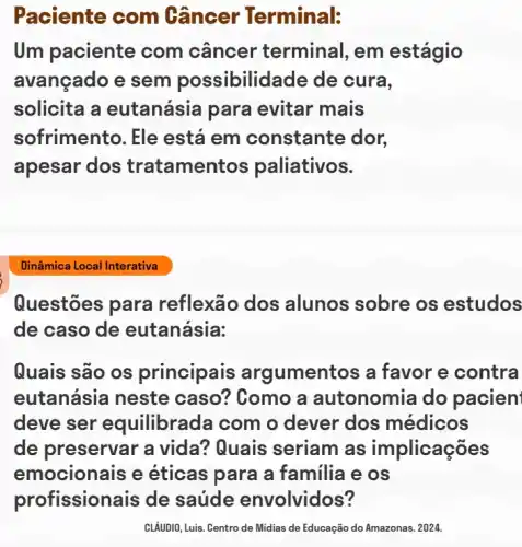 Paciente com Gâncer Terminal:
Um paciente com câncer terminal , em estágio
avançado e sem possibilidade de cura,
solicita a eutanásia para evitar mais
sofrimento. Ele está em constante dor,
apesar dos tratameni tos paliativos.
Questōes para reflexão dos alunos sobre os estudos
de caso de eutanásia:
Quais são os principais argumentos a favor e contra
eutanásia neste caso? Como a autonomia do pacien
deve ser equilibrada com o dever dos médicos
de preservar a vida? Quais seriam as implicações
emocionais e éticas para a familia e os
profissionais de saúde envolvidos?
CLÁUDIO, Luis. Centro de Midias de Educação do Amazonas. 2024.