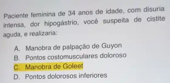 Paciente feminina de 34 anos de idade com disuria
intensa, dor hipogástrio , você suspeita de cistite
aguda, e realizaria:
A. Manobra de palpação de Guyon
B. Pontos costomusculares doloroso
C. Manobra de Goleet
D. Pontos dolorosos inferiores