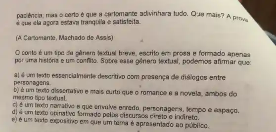 paciência; mas o certo é que a cartomante adivinhara tudo Que mais? A prova
é que ela agora estava tranqüila e satisfeita.
(A Cartomante , Machado de Assis)
conto é um tipo de gênero textual breve, escrito em prosa e formado apenas
por uma história e um conflito. Sobre esse gênero textual,podemos afirma que:
a) é um texto essencialmente descritivo com presença de diálogos entre
personagens.
b) é um texto dissertativo e mais curto que o romance e a novela, ambos do
mesmo tipo textual.
c) é um texto narrativo e que envolve enredo , personagers, tempo e espaço.
d) é um texto opinativo formado pelos discursos cireto e indireto.
e) é um texto expositivo em que um tema é apresentado ao público.