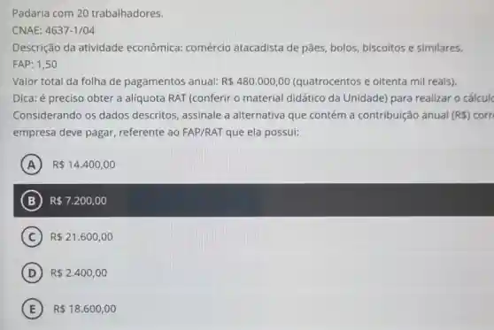 Padaria com 20 trabalhadores.
CNAE: 4637-1/04
Descrição da atividade econômica:comércio atacadista de pães, bolos biscoitos e similares.
FAP: 1,50
Valor total da folha de pagamentos anual: R 480.000,00 (quatrocentos e oitenta mil reais).
Dica: é preciso obter a alíquota RAT (conferir o material didático da Unidade)para realizar o cálculc
Considerando os dados descritos , assinale a alternativa que contém a contribuição anual (R ) corn
empresa deve pagar , referente ao FAP/RAT que ela possui:
A R 14.400,00 A
B R 7.200,00
C R 21.600,00
D R 2.400,00
E R 18.600,00