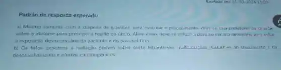 Padrão de resposta esperado
a) Mesmo somente com a suspeita de gravidez, para executar o procedimento, deve se usar protetores de chumbo
sobre o abdome para proteger a região do útero Além disso, deve-se reduzir a dose ao mínimo necessário para evitar
a exposição desnecessária da paciente e do possivel feto.
b) Os fetos expostos à radiação podem sofrer obito intrauterino malformações distúrbios do crescimento e do
desenvolvimento e efeitos carcinogênicos.