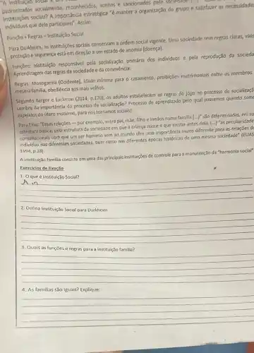 padronizados socialmente reconhecidos, aceitos e sancionados pela souledaur
instituçóes soclais? A Importância estratégica "é manter a organização do grupo e satisfazer as necessidade
individuos que dele participam . Assim:
Funchat (a)o+Regras=Instituicao Social
Para Durkheim, as Institulções sociais conservam a ordem social vigente. Uma sociedade sem regras claras, vald
proteção e segurança está em direção a um estado de anomia (doença).
Funções: Instituição responsével pela socialização primária dos individuos e pela reprodução da socieda
Aprendizagem das regras da sociedade e da convivência.
Regras: Monogamia (Ocidente)idade mínima para o casamento, proibições matrimoniais entre os membros
mesma familia, obediência aos mais velhos.
Segundo Berger e Luckman (2014,p.170)
os adultos estabelecem as regras do jogo no processo de socializaçã
Lembra da importância do processo de socialitação? Processo de aprendizado pelo qual passamos quando som
expelidos do útero moderno para nos tornamos socials!
Para Elias: "Essas relações -por exemplo, entre pai, mae, filho e irmãos numa familia (...)"são determinadas, em su
estrutura básica, pela estrutura da sociedade em que a criança nasce e que existia antes dela.
(ldots )^na is peculiaridade
constitucionais com que um ser humano vem ao mundo tém uma importância muito diferente para as relações d
individuo nas diferentes sociedades bem como nas diferentes épocas históricas de uma mesma sociedade" (ELIAS)
1994,p.28)
A Instituição familia consiste em uma das principais instituições de controle para a manutenção da "harmonia social"
Exercícios de fixação
1. Oque é Institulção Social?
__
vi in
__
disappointed
__
disappointed
__