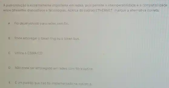 A padronização é extremamente importante em redes, pois permite a interoperabilidade e a compatibilidade
entre diferentes dispositivos e tecnologias Acerca do padrão ETHERNET, marque a alternativa correta.
A Foi desenvolvido para redes sem fio.
B Pode empregaro token ring ou o token bus.
C Utiliza o CSMA/CD.
D Não pode ser empregado em redes com fibra optica.
E Eum padrǎo que nào foi implementado na indústria.