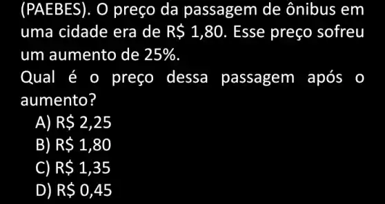 (PAEB ES). O preço da passagem de ônibus em
uma cidade era de R 1,80 . Esse preço sofreu
um aumento de 25% 
Qual é 0 preço dessa passagem após
aumento?
R 2,25
B R 1,80
R 1,35
D) R 0,45