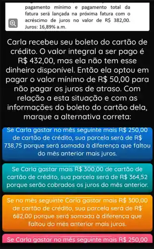 pagamento mínimo e pagamento total da
fatura será lançada na próxima fatura com o
acréscimo de juros no valor de R 382,00
Juros: 16,89%  a.m.
Carla recebeu seu boleto do cartão de
crédito . O valor integral a ser pago é
R 432,00 , mas ela não tem esse
dinheiro disponive I. Então ela optou em
pagar o valor mínimo de R 50,00 para
não pagar os juros de atraso . Com
relação a esta situação e com as
informações do boleto do cartão dela
marque alternative I correta:
Se Carla gastar no mês seguinte mais R 250,00
de cartão de crédito , sua parcela será de R 
738,75 porque será somada à diferenca que faltou
do mes anterior mais juros.
Se Carla gastar mais R 300,00 de cartão de
cartão de crédito .sua parcela será de R 364,52
porque serao cobrados os juros do mês anterior.
Se no mês seguinte Carla gastar mais R 300,00
de cartão de crédito . sua parcela será de R 
682,00 porque será somada à diferenca que
faltou do mês anterior mais juros.
4
Se Carla gastar no mes seguinte mais R 250,00