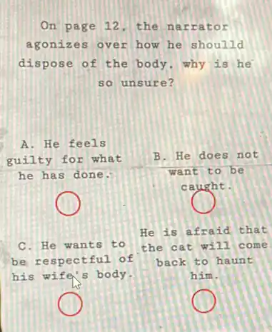 On page 12, the narrator
agonizes over how he shoulld
dispose of the body ,why is he
so unsure?
C. He wants to
be respectful of
his wife's body.
He is afraid that
the cat will come
back to ha unt
him.