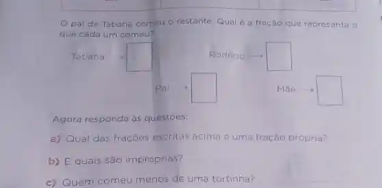 pai de Tatiana comeu o restante Qual é a fração que representa o
que cada um comeu?
square 
square 
square 
square 
Agora responda às questōes:
a) Qual das frações escritas acima é uma fração própria?
b) E quais são impróprias?
c) Quem comeu menos de uma tortinha?
__