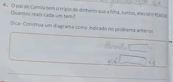 paide Camila tem o triplo de dinheiro que a filha. Juntos , eles têm
R 80,00 Quantos reais cada um tem?
Dica: Construa um diagrama como indicado no problema anterior.
square 
square