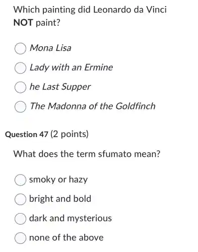 Which painting did Leonardo da Vinci
NOT paint?
Mona Lisa
Lady with an Ermine
he Last Supper
The Madonna of the Goldfinch
Question 47 (2 points)
What does the term sfumato mean?
smoky or hazy
bright and bold
dark and mysterious
none of the above