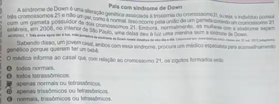 Pais com sindrome de Down
A sindrome de Downé uma alteraca Pais com Pais com sindrome de
três cromossomos 21 e nào una alteração genética associada à trissomia do seja
com um gameta possuidor de dois cromossomos 21. Embora normalmente, as mulheres com a sindrome sejam
estéreis, em 2008, no interior de Sao Paulo, uma delas deu à luz uma menina sem a sindrome de Down.
MORENO, T.Trés anos após dar à luz, mile portadora de sindrome de Down revela detalhes de seu dia a dia Disponivel em: www.bandulamic.Konse ent 31 out 2013 (adaptado).
Sabendo disso, um jovem casal, ambos com essa sindrome, procura um médico especialista para aconselhamento
genético porque querem ter um bebe.
médico informa ao casal que, com relação ao cromossomo 21, os zigotos formados serão
todos normais.
B todos tetrassômicos.
apenas normais ou tetrassômicos.
D apenas trissômicos ou tetrassômicos.
B normais, trissômicos ou tetrassômicos.