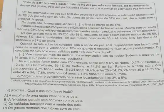 "Pais de pet" tendem a gastar mais de
RS200 por mês com bichos diz levantamento Apesar dos gastos, 95% 
dos participantes afirmaram que o animal de estimação traz
Um levantamento mostrou que 56%  das pessoas que têm animais de estimação gastam mais de RS200
por mês com os pets. Os donos de gatos, cerca de 37%  do total, têm a ração como
principal despesa.
mensais. 95% 
dos participantes declararam que eles ajudam a reduziroestresse e trazem felicidade.
92%  delas possuem bichos em casa. Mesmo com os custos
Os que gastam mais de R 200 sào 56%  enquanto os que desembolsam menos de RS50
apenas 5%  Dos entrevistados, em sua maioria pessoas de 35 a 44 anos, 83%  são donos de
cachorros e 37%  de gatos.
Quando se fala sobre os cuidados com a saúde do pet, 45%  responderam que fazem uma
consulta anual com o veterinário e 13%  số quando é necessário fazer algum procedimento
convênio médico só é uma realidade para 16%  dos "pais de pet".
[...] Vale ressaltar, mais da metade dos entrevistados são da região Sudeste e maiores de
34 anos, o que pode interferir nos resultados.
As entrevistas foram feitas com 250 pessoas sendo elas 9,6%  do Norte; 10,5%  do Nordeste;
12,3%  do Centro-Oeste: 53,4%  do Sudeste; e 14,2%  do Sul. Referente à faixa etária dos
participantes, 2,7%  tinham entre 18 e 24 anos; 16,4%  entre 25 e 34; 28,3%  entre 35 e 44; 32,9% 
entre 45 e 54: 17,8%  entre 55 e 64 anos; e 1,8%  tinham 65 anos ou mais.
A margem de erro considerada para esse levantamento é de 3%  a 5% 
CHRIST, Giovana. "Pais de pet" tendern a gastar mais de RS200 por mês com bichos.diz levantamento. CNNBrasil, 2024 Disponivel em
https://meulink.fit/EotVkkhf sowHpxy. Acesso em: 3 jun. 2024. Adaptado para fins didáticos. Fragmento (P00073521
14)(POOO73521) Qual o assunto desse texto?
A) A escolha de uma ração ideal para os pets.
B) A felicidade gerada pelo convívio com os pets.
C) Os cuidados tomados com a saúde dos pets.
D) Os gastos mensais dos tutores com os pets.