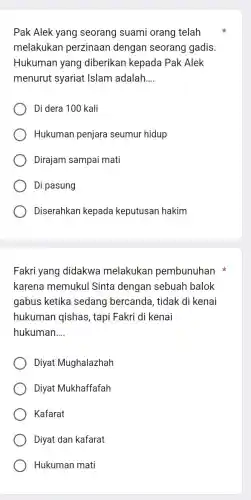 Pak Alek yang seorang suami orang telah
melakukan perzinaan dengan seorang gadis.
Hukuman yang diberikan kepada Pak Alek
menurut syariat Islam adalah __
Di dera 100 kali
Hukuman penjara seumur hidup
Dirajam sampai mati
Di pasung
Diserahkan kepada keputusan hakim
Fakri yang didakwa melakukan pembunuhan
karena memukul Sinta dengan sebuah balok
gabus ketika sedang bercanda , tidak di kenai
hukuman qishas , tapi Fakri di kenai
hukuman __
Diyat Mughalazhah
Diyat Mukhaffafah
Kafarat
Diyat dan kafarat
Hukuman mati