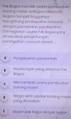 Pak Bagus memiliki usaha pembuatan
barang mebel di Negara Milenium.
Negara tempat tinggalnya
menghitung pendapatan nasional
dengan pendekatan pendapatan.
Dari kegiatan usaha Pak Bagus yang
dimasukkan penghitungan
pendapatan nasional adalah __
A Pengeluaran pemerintah a
B Keuntungan yang diterima Pak
10
Bagus
C Nilai tambah usaha pembuatan
v
barang mebel
D Harga akhir produk barang mebe
v
yang dihasilkan
E Ekspor pak Bagus ke luar negeri