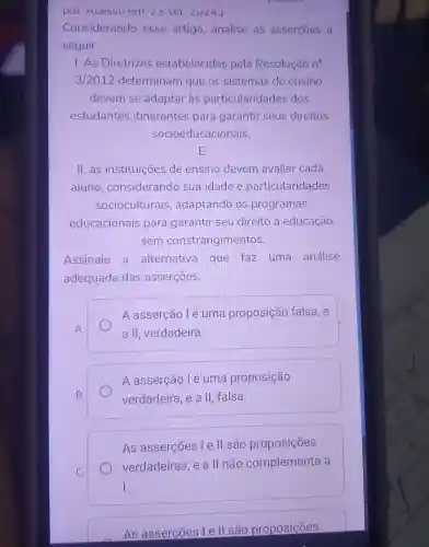 pal. Acesso em. angle 3set.angle Uangle 4.
Considerando esse artigo ,analise as asserçōes a
seguir.
I. As Diretrizes estabelecidas pela Resolução no
3/2012 determinam que os sistemas de ensino
devem se adaptar às particularidades dos
estudantes itinerantes para garantir seus direitos
socioeducacionais,
E
II. as instituições de ensino devem avaliar cada
aluno considerando sua idade e particularidades
socioculturais , adaptando os programas
educacionais para garantir seu direito à educação
sem constrangimentos.
Assinale a alternativa que faz uma análise
adequada das asserçōes.
A
A asserção lé uma proposição falsa, e
a II, verdadeira
B.
A asserção lé uma proposição
verdadeira, e a II falsa
C.
As asserções l e ll são proposições
verdadeiras, e a II não complementa a
I.
As asserções l ell são proposições