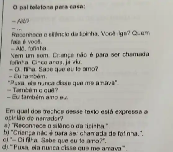 pal telefona para casa:
- Alô?
__
Reconhece o silênclo da tipinha . Você liga? Quem
fala é você.
- Alô, fofinha.
Nem um som . Crianga não é para ser chamada
fofinha. Cinco anos , já viu.
-Oi, filha. Sabe que eu te amo?
- Eu também.
"Puxa, ela nunca disse que me amava".
- Também o quê?
- Eu também amo eu.
Em qual dos trechos desse texto está expressa a
opinião do narrador?
a) "R econhece o silênclo da tipinha
b) "Criança não é para ser chamada de fofinha.".
c) "-Oi filha. Sabe que eu te amo?".
d) "P uxa, ela nunca disse que me amava".