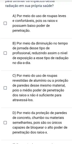 pala ulllllllull uo IIIIpauluo ucooa
radiação em sua própria saúde?
A) Por meio do uso de roupas leves
e confortáveis , pois os raios-x
possuem baixo poder de
penetração.
B) Por meio da diminuição no tempo
de jornada desse tipo de
profissiona I, reduzindo assim o nível
de exposição a esse tipo de radiação
no dia-a-dia.
C) Por meio do uso de roupas
revestidas de alumínio ou a proteção
de paredes desse mesmo material,
pois o médio poder de penetração
dos raios-x não é suficiente para
atravessá-los
D) Por meio da proteção de paredes
de concreto , chumbo ou materiais
semelhantes , pois são os únicos
capazes de bloquear o alto poder de