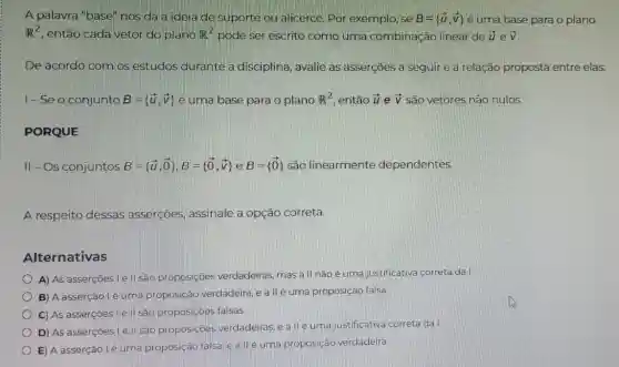 A palavra "base" nos dá a ideia de suporte ou alicerce Por exemplo, se B= overrightarrow (u),overrightarrow (v)) é uma base para o plano
R^2 , então cada vetor do plano R^2 pode ser escrito como uma combinação linear de overrightarrow (u) e overrightarrow (V)
De acordo com os estudos durante a disciplina, avalie as asserçōes a seguire a relação proposta entre elas:
I-Se o conjunto overrightarrow (B)= overrightarrow (u),overrightarrow (v)) é uma base para o plano R^2 então overrightarrow (u) e overrightarrow (V) são vetores não nulos.
PORQUE
II-Os conjuntos B= overrightarrow (u),overrightarrow (O)),B= overrightarrow (0),overrightarrow (v)) e B= overrightarrow (0)) são linearmente dependentes.
A respeito dessas asserçōes, assinale a opção correta.
Alternativas
A) As asserçoes le II sao proposiçoes verdadeiras, mas a II nãoé uma justificativa correta da I
B) A asserção lé uma proposição verdadeira,ea llé uma proposição falsa
C) As asserções Le II são proposiçoes falsas.
D) As asserçoes lé II são proposiçoes verdadeiras, e a llé uma justificativa correta da I
E) A asserção lé uma proposição falsa e allé uma proposição verdadeira.