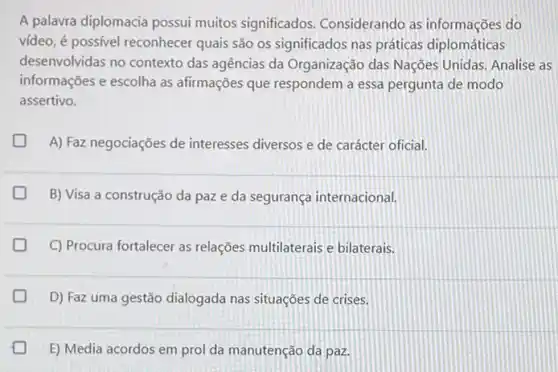 A palavra diplomacia possui muitos significados Considerando as informações do
video, é possivel reconhecer quais são os significados nas práticas diplomáticas
desenvolvidas no contexto das agências da Organização das Nações Unidas. Analise as
informações e escolha as afirmações que respondem a essa pergunta de modo
assertivo.
A) Faz negociações de interesses diversos e de carácter oficial.
B) Visa a construção da paze da segurança internacional.
C) Procura fortalecer as relações multilaterais e bilaterais.
D
D) Faz uma gestão dialogada nas situações de crises.
E) Media acordos em prol da manutenção da paz