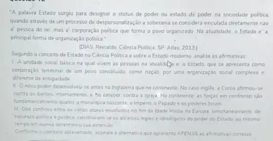 "A palavra Estado surgiu para designar o status de poder ou estado de poder na sociedade politica.
quando através de um processo de despersonalização a soberania se considera vinculad?diretamente não
a' pessoa do rei, mas a corporação politica que forma o povo organizado Na atualidade, o Estado e'a
principal forma de organização politica."
(DIAS. Reinaldo. Ciência Politica SP: Atlas, 2013.)
Segundo o conceito de Estado na Ciência Politica e sobre o Estado moderno, analise as afirmativas.
1-A unidade social básica na qual vivem as pessoas na atualidity e'o Estado, que se apresenta como
corporação territorial de um povo constituido, como nação por uma organização social complexa e
diferente da antiguidade
II-O novo poder desenvolveu-se antes na Inglaterra que no continente No caso ingles, a Coroa afirmou-se
contra os baroes, internamente e, ho exterior, contra a Igreja. No continente as forças em confronto são
fundamentalmente quatro.monarquia nascente, o Impéno o Papadoe os poderes locais
III -Dos conflitos entre os varios atores envolvidos no fim da Idade Media na Europa, simultaneamente de
natureza politica e juridica construiram-se os alicerces legais e ideológicos do poder do Estado. ao mesmo
tempo em que-se determinou sua extensão
Conforme o contexto apresentado assinale a alternativa.que apresenta APENAS as afirmativas corretas