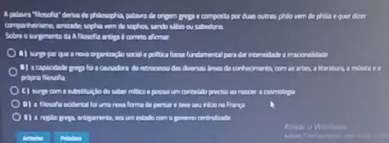 A palavra "Hosoftu" deriva de philosophia, palavra de origem guzze composta por duas outras, philo vem de phila e querdizer
companheirsmo, amizade, sopha vum do sophos, sendo slibio ou sabedonia
Sobre o surgimento da A filosofla antime 6 correto alirman
A) surpapar que a nova organizaçlo social e politica fosse fundamental para dar intensidade a irracionalidade
B) a capacidade prepalo a causadora dombrocesso dat diversas Amas do conhecimento com as artes,literature, a misica ca
propria filosofla
C) surp com substituçtio do saber milico a possui um contridido prociso no nascar a cosmologia
D) a filosofia ocidental folum novaloma do persons a true sau iniciona Franga
anbigamente, era um entado com o governo centralizado
Ativar o Windows