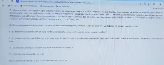 A palavra Kanban, em japonês que significa Cartão ou sinalização Surgu em 1953 onginado de uma tentativa bem-sucedida da Toyota de implantar um sistema de
abastecimento com um modelo de controle de estoque idealizado pelo Executivo Taiichi Ohno O Sistema de abastecimento tradicional apresentava algumas
dificuldades, que até então não eram percebidas como desvantagens uma vez que os custos eram repassados para o produto (AGUIAR GF
PEINADO,J Compreendendo o
KANBAN um ensino ilustrativo da Vinci, Cuntiba V4,n1,p133-146,2007)
Conforme conteúdo do texto da aula 1, analise as assertivas que seguem e marque V para as asserções verdadeiras, e F para as asserçoes falsas
) Kanban se concentra em um fluxo continuo de trabalho, e não em tarefas de tempo limitado (timebox)
II. () Kanban eletrônico ou E-Kanban é a implementação eletrônica do sistema kanban objetivando evitar perdas de cartoes e agilizar a entrega de informações para as devidas
areas
III () Kanban é usado para adaptar pequenas flutuações na demanda
IV () Kanban significa cartão ou sinal
Agora, assinale a alternativa que apresenta a sequência correta
