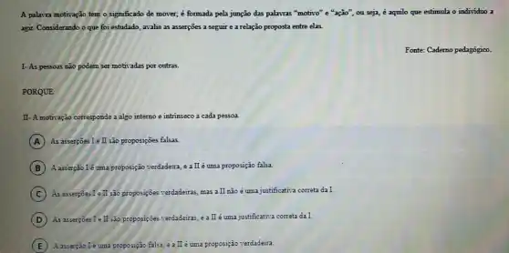 A palavra motivação tem o significado de mover,é formada pela junção das palavras "motivo" e "ação", ou seja, é aquilo que estimula o individuo a
agir. Considerando o que foi estudado, avalie as asserções a seguir e a relação proposta entre elas.
Fonte: Caderno pedagógico.
I- As pessoas não podem ser motivadas por outras.
PORQUE
II- A motivação corresponde a algo interno e intrinseco a cada pessoa.
A As asserçoes I e II são proposições falsas.
B A.asserção lê uma proposição verdadeira, e a II é uma proposição falsa.
C As asserçōes Te II são proposiçoes verdadeiras, mas a II não é uma justificativa correta da I.
D As asserpoes I e II sào proposiçôes verdadeiras, e a II é uma justificativa correta da I.
E A asserção Ié uma proposição falsa, e a II e uma proposição verdadaira.