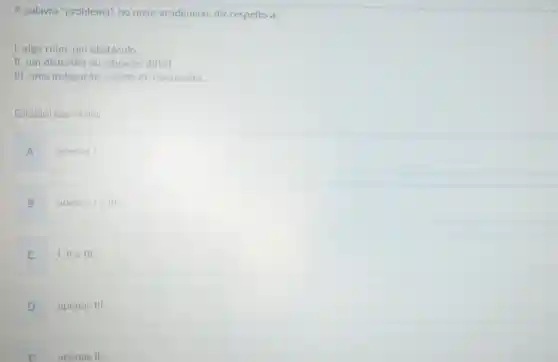 A palavra "problema", no meio acadêmico diz respeito a:
1. algo ruim, um obstáculo.
II. um distúrbio ou situação difícil.
III. uma indagação ,objeto de discussoes.
Está(ão) correta(s):
A apenas I
B
apenas le III
C
1,11 e III.
D
apenas III
E apenas II