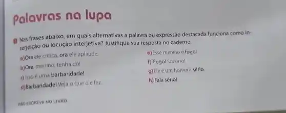 Palavras no lupa
(1) Nas frases abaixo em quais alternativas a palavra ou expressão destacada funciona como in-
terjeição ou locução interjetiva? Justifique sua resposta no caderno.
a)Ora ele critica, ora ele aplaude.
c) Esse menino é fogo!
b)Ora, menino, tenha dó!
f) Fogol Socorro!
c) Isso é uma barbaridade!
9)Ele é um homem sério
d)Barbaridadel Veja o que ele fez.
h) Fala sério!
NAO ESCREVA NO LIVRO