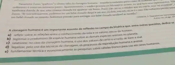 Panayiotis Zavos "quebrou"o ultime tabu da clonagem humana-transferiu embrioes para o utero de mutheres, que o
cedimento é crime eminumeros paises Aparentemente, o médico possuía um laboratório secreto, no qual fazia seus experimentos. "Na
nenhuma duvida de que uma criança clonada irá aparecer em breve. Posso não ser eu o médico que irá criá-la, mas val acontecer",
Zavos. "Se nos esforcarmos podemos terum bebe clonado daqui a um ano, ou dois, mas nào seise é o caso, Nào sofremos pressão para
um bebe clonado ao mundo. Sofremos pressão para entregar um bebe clonado saudável ao mundo."
CONNOR, S. Disponivel em:www.indep
em: 14 ago. 20
A clonagem humana é um importante assunto de reflexão no campo da bioética que, entre outras questōes dedica-se
a) refletir sobre as relaçóes entre o conhecimento da vida e os valores éticos do homem.
b) legitimar o predomínio da espécie humana sobre as demais espécies animais no planeta.
c) relativizar, no caso da clonagem humana, o uso dos valores de certo e errado, de bem e mal.
pelo uso das de clonagem, os processos de reprodução humana e animal.
e) fundamentar técnica e economicamente as pesquisas sobre células-tronco para uso em seres humanos.