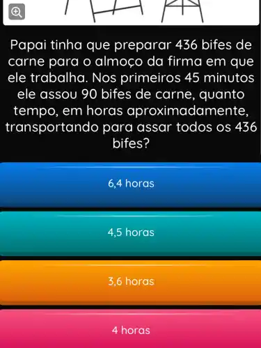 Papai tinha que preparar 436 bifes de
carne para o almoco da firma em que
ele trabalha . Nos primeiros 45 minutos
ele assou 90 bifes de carne , quanto
tempo, em horas aproximadamente.
transportando para assar todos os 436
bifes?
6,4 horas
4,5 horas
3,6 horas
4 horas