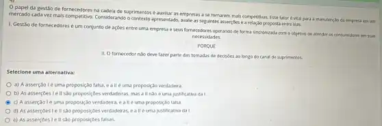 papel da gestão de fornecedores na cadeia de suprimentos é auxiliar as empresas a se tornarem mais competitivas. Esse fator é vital para a manutenção da empresa em um
mercado cada vez mais competitivo. Considerando o apresentado, avalie as seguintes asserções e a relação proposta entre elas.
I. Gestão de fornecedores é um conjunto de ações entre uma empresa e seus fornecedores operando de forma sincronizada com o objetivo de atender os consumidores em suas
necessidades.
PORQUE
II. O fornecedor nǎo deve fazer parte das tomadas de decisões ao longo do canal de suprimentos.
Selecione uma alternativa:
a) A asserção lẻ uma proposição falsa, e a II é uma proposição verdadeira.
b) As asserçōes le II são proposições verdadeiras mas a ll não é uma justificativa da I.
c) Aasserção lé uma proposição verdadeira, e a llé uma proposição falsa.
d) As asserçōes le II são proposições verdadeiras e allé uma justificativa da I.
e) As asserçōes le II são proposições falsas.