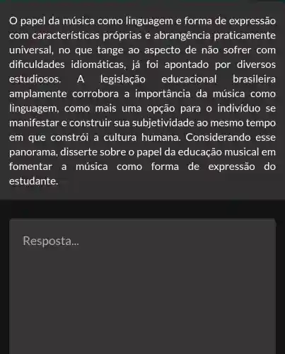 papel da música como linguagem e forma de expressão
com características próprias e abrangência praticamente
universal,, no que tange ao aspecto de não sofrer com
dificuldades idiomáticas , já foi apontado por diversos
estudiosos . A. legislação educacional brasileira
amplamente corrobora a importancia da música como
linguagem , como mais uma opção para o indivíduo se
manifestar e construir sua subjetividade ao mesmo tempo
em que constrói a cultura humana . Considerando , esse
panorama , disserte sobre o papel da educação musical em
fomentar a música como forma de expressão do
estudante.
Resposta __