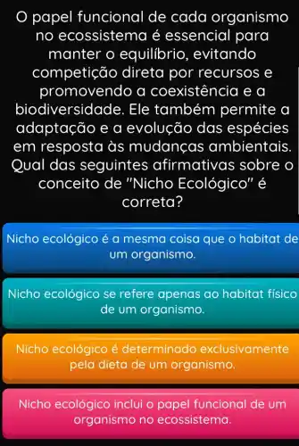 papel funcional de cada organismo
no ecossistema é essencial para
manter o equilibrio , evitando
competic io direta por recursos e
promovendo a coexistên cia e a
biodi versidade. Ele também permite a
adaptação e a evolução das espécies
em resposta às mudanças ambientais
Qual das seguintes afirmativ as sobre o
conceito de "Nicho Ecológico" é
correta?
Nicho ecológico é a mesma coisa que o habitat de
um organismo.
Nicho ecológico se refere apenas ao habitat físico
de um organismo.
Nicho ecológico é determinado exclusivamente
pela dieta de um organismo.
Nicho ecológico inclui o papel funcional de um
organismo no ecossistema.