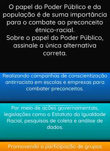 papel do P oder Público e da
população é de suma imp ortância
para o combate ao preconceito
étnico-ra cial
Sobre o papel do Poder Público,
assinale a única alternativa
correta.
Realizando campanhas s de conscientização
antirracista em escolas e empresas para
combater preconceitos.
Por meio de acoes governamentais,
legislações como o Estatuto da Igualdade
Racial pesquisas de coleta e análise de
dados.
Promovendo a ticipação de grupos