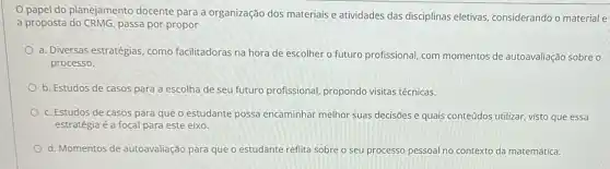 papel do planejamento docente para a organização dos materiais e atividades das disciplinas eletivas,considerando o materiale
a proposta do CRMG, passa por propor
a. Diversas estratégias, como facilitadoras na hora de escolher o futuro profissional com momentos de autoavaliação sobre o
processo.
b. Estudos de casos para a escolha de seu futuro profissional propondo visitas técnicas.
c. Estudos de casos para que o estudante possa encaminhar melhor suas decisões e quais conteúdos utilizar, visto que essa
estratégia é a focal para este eixo.
d. Momentos de autoavaliação para que o estudante reflita sobre seu processo pessoal no contexto da matemática.