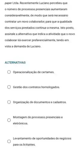 paper Ltda Recentemente Luciano percebeu que
número de processos presenciais aumentaram
consideravelmente , de modo que será necessário
contratar um novo colaborador, para que a qualidade
dos serviços prestados continue a mesma. Isto posto,
assinale a alternativa que indica a atividade que o novo
colaborar irá exercer preferencialmente , tendo em
vista a demanda de Luciano.
ALTERNATIVAS
Operacionaliza zão de certames.
Gestão dos contratos homologados.
Organização de documentos e cadastros.
Montagem de processos presenciais e
eletrônicos.
Levantamento de oportunidades de negócios
para os licitantes.