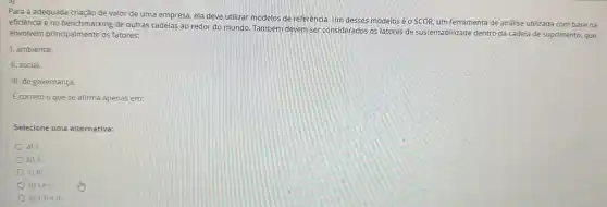 Para a adequada criação de valor de uma empresa, ela deve utilizar modelos de referência. Um desses modelos é o SCOR, um ferramenta de análise utilizada com base na
eficiência e no benchmarking de outras cadeias ao redor do mundo. Também devem ser considerados os fatores de sustentabilidade dentro da cadela de suprimento que
envolvem principalmente os fatores:
1. ambiental.
II. social.
III. de governança.
E correto o que se afirma apenas em:
Selecione uma alternativa:
a) 1
b) II.
C) III.
d) le II.
e) 1, lle III.