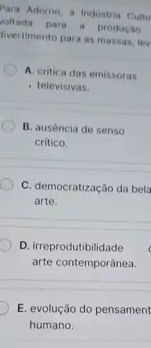 Para Adorno a Industria Cultu
voltada para a produção
divertimento para as massas, lev
A. crítica das emissoras
televisivas.
B. ausência de senso
crítico.
C . democratiza cão da bela
arte.
D irreprodutibilidade
arte contemporânea.
E. evolução do pensament