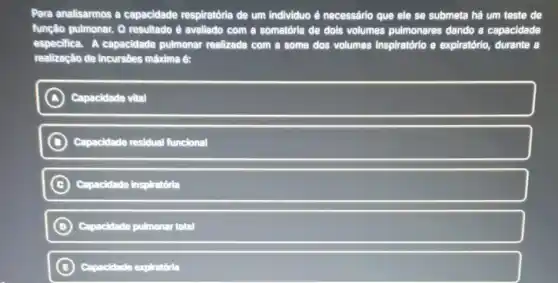 Para analisarmos a capacidade respiratória de um individuo é necessârio que ele se submeta há um teste de
função pulmonar. O resultado è avallado com a somatória de dols volumes pulmonares dando a capacidade
especifica. A capacidade pulmonar realizada com a some dos volumes Inspiratório e expiratório,durante a
realização de incursôes mâxima é:
A Capacidade vital
B Capacidade residual funcional
C Capacidade inspiratória
D Capacidade pulmonar total
B Capacidade expiratória