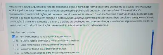 Para Antoni Zabala quando se fala de avaliação logo se pensa, de forma prioritária ou mesmo exclusiva, nos resultados
obtidos pelos alunos Hoje, esse continua sendo o principal alvo de qualquer aproximação ao fato avaliador. OS
professores, as administrações, os pais e os próprios alunos se referem à avaliação como o instrumento ou processo para
avaliar o grau de alcance em relação a determinados objetivos previstos nos diversos niveis escolares, em que o sujeito da
avaliação é o aluno e somente o aluno, e o objeto da avaliação são as aprendizagens realizadas segundo certos objetivos
mínimos para todos. A avaliação, nesse sentido, é basicamente considerada como:
Escolha uma opção:
a. um instrumento sancionador e qualificador.
b. a única forma de testar e medir os conhecimentos.
c. uma ferramenta de fundamental importancia.
d. a melhor forma de classificar os alunos.
e. o método adequado para medir o que se aprendeu.