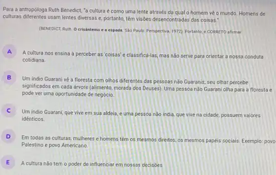 Para a antropóloga Ruth Benedict, "a cultura é como uma lente através da qual o homem vẽ o mundo. Homens de
culturas diferentes usam lentes diversas e, portanto, têm visôes desencontradas das coisas."
(BENEDICT, Ruth. O crisântemo e a espada. Sào Paulo: Perspectiva, 1972), Portanto e CORRETO afirmar
A
A cultura nos ensina a perceber as'coisas'e classificá-las, mas não serve para orientar a nossa conduta
cotidiana
B
Um indio Guarani vệ a floresta com olhos diferentes das pessoas não Guaranis; seu olhar percebe
significados em cada árvore (alimento, morada dos Deuses)Uma pessoa não Guarani olha para a floresta e
pode ver uma oportunidade de negócio.
)
Um indio Guarani, que vive em sua aldeia e uma pessoa não india, que vive na cidade, possuem valores
idênticos.
D
Em todas as culturas mulheres e homens têm os mesmos direitos, os mesmos papeis sociais, Exemplo povo
Palestino e povo Americano.
E
A cultura não tem o poder de influenciar em nossas decisões