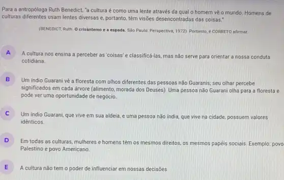 Para a antropóloga Ruth Benedict, "a cultura é como uma lente através da qual o homem vẽ o mundo. Homens de
culturas diferentes usam lentes diversas e, portanto, têm visões desencontradas das coisas."
(BENEDICT, Ruth. O crisântemo e a espada. São Paulo: Perspectiva, 1972) Portanto é CORRETO afirmar.
A
A cultura nos ensina a perceber as'coisas'e classificá-las, mas não serve para orientar a nossa conduta
cotidiana.
B
Um indio Guarani vê a floresta com olhos diferentes das pessoas não Guaranis; seu olhar percebe
significados em cada árvore (alimento, morada dos Deuses)Uma pessoa não Guarani olha para a floresta e
pode ver uma oportunidade de negócio.
Um indio Guarani, que vive em sua aldeia , e uma pessoa não india, que vive na cidade, possuem valores
idênticos.
D Em todas as culturas mulheres e homens têm os mesmos direitos, os mesmos papéis sociais Exemplo:povo
Palestino e povo Americano.
E A cultura não tem o poder de influenciar em nossas decisões