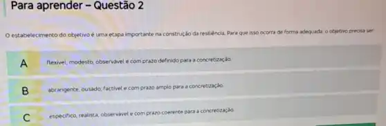 Para aprender -Questão 2
estabelecimento do objetivo uma etapa importante na construção da resiliência. Para que isso ocorra de forma adequada a, objetivo precisa ser.
A A
flexivel, m modesto, observável e com prazo definido o para a concretização.
B
abrangente, ousado, factivel e com prazo amplo lo para a concretização
B
C
especifico, realista, observável e com prazo
coerente para a concretização.