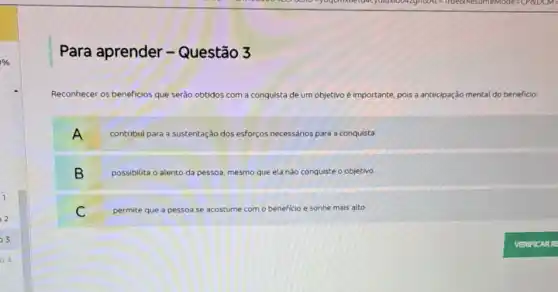 Para aprender -Questão 3
Reconhecer os beneficlos que serào obtidos com a conquista de um objetivo é importante, pois a antecipação mental do beneficio:
A contribul para a sustentação dos esforços necessários para a conquista.
B possibilita o alento da pessoa, mesmo que ela nào conquiste o objetivo.
C permite que a pessoa se acostume com o beneficio e sonhe mais alto.