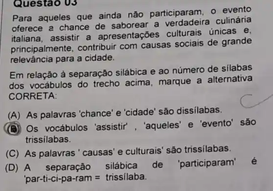 Para aqueles que ainda não participaram, 0 evento
oferece a chance de saborear a culinária
italiana, assistir a apresentações culturais únicas e,
principalme nte, contribuir com causas sociais de grande
relevância para a cidade.
Em relação à separação silábica e ao número de silabas
dos vocábulos do trecho acima , marque a alternativa
CORRETA:
(A) As palavras'chance 'e 'cidade' são dissilabas.
(B) Os vocábulos 'assistir', "aqueles e 'evento' são
trissilabas.
(C) As palavras 'causas' e culturais são trissilabas.
(D) A separação silábica de 'participaram
par-ti-ci-pa-ram=trissilaba
Questao 03