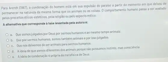 Para Arendt (1987), a condenação do homem está em sua expulsão do paraiso a partir do momento em que deixou de
permanecer na natureza da mesma forma que os animais ou as coisas O comportamento humano passa a ser avaliado
pelos preceitoséticos-estéticos pela religião ou pelo aspecto mítico.
A alternativa que corresponde à tese levantada pela autora é:
a. Que somos julgados por Deus por sermos humanos e ao mesmo tempo animais
b. Que por sermos humanos, somos tambémanimais e por isso julgados.
c. Que nós deixemos de ser animais para sermos humanos.
d. Aideia de que somos diferentes dos animais porque não possuímos instinto mas consciência.
e. Aideía de condenação é própria da metafísica de Deus.