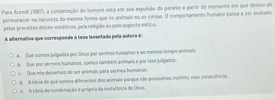 Para Arendt (1987), a condenação do homem está em sua expulsão do paraiso a partir do momento em que deixou de
permanecer na natureza da mesma forma que os animais ou as coisas 0 comportamento humano passa a ser avaliado
pelos preceitos éticos-estéticos pela religião ou pelo aspecto mitico.
A alternativa que corresponde à tese levantada pela autora é:
a. Que somos julgados por Deus por sermos humanos e ao mesmo tempo animais.
b. Que por sermos humanos, somos também animais e por isso julgados.
c. Que nós deixemos de ser animais para sermos humanos.
d. Aideia de que somos diferentes dos animais porque não possuimos instinto mas consciência.
e. A ideia de condenação é própria da metafísica de Deus.